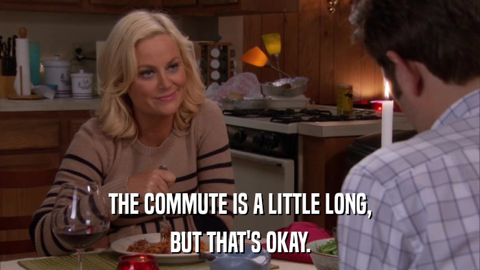 THE COMMUTE IS A LITTLE LONG, BUT THAT'S OKAY. 