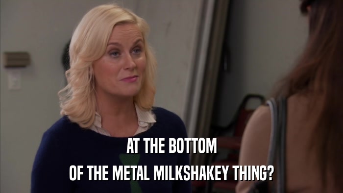 AT THE BOTTOM OF THE METAL MILKSHAKEY THING? 
