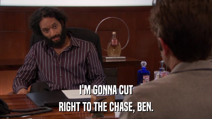 I'M GONNA CUT RIGHT TO THE CHASE, BEN. 