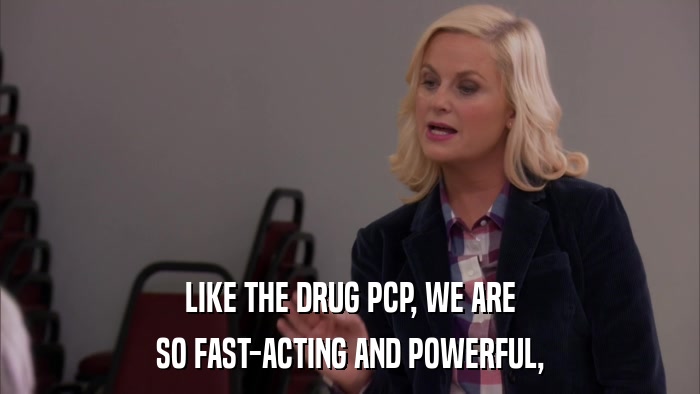 LIKE THE DRUG PCP, WE ARE SO FAST-ACTING AND POWERFUL, 