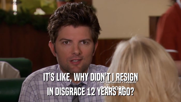 IT'S LIKE, WHY DIDN'T I RESIGN IN DISGRACE 12 YEARS AGO? 