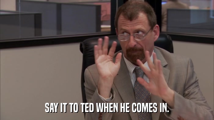 SAY IT TO TED WHEN HE COMES IN.  