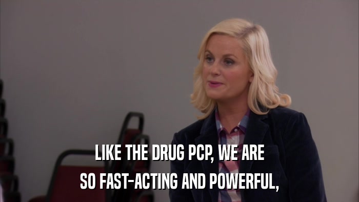 LIKE THE DRUG PCP, WE ARE SO FAST-ACTING AND POWERFUL, 