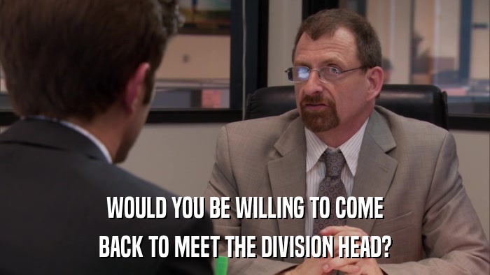 WOULD YOU BE WILLING TO COME BACK TO MEET THE DIVISION HEAD? 