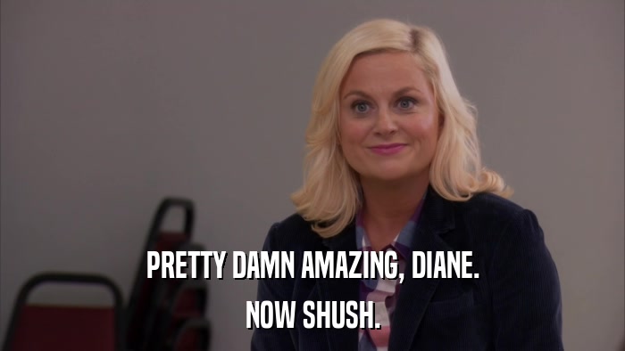 PRETTY DAMN AMAZING, DIANE. NOW SHUSH. 
