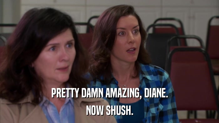 PRETTY DAMN AMAZING, DIANE. NOW SHUSH. 