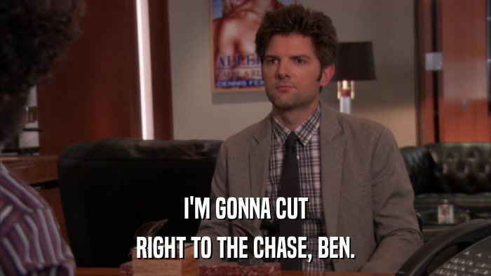 I'M GONNA CUT RIGHT TO THE CHASE, BEN. 