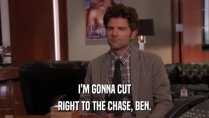 I'M GONNA CUT RIGHT TO THE CHASE, BEN. 