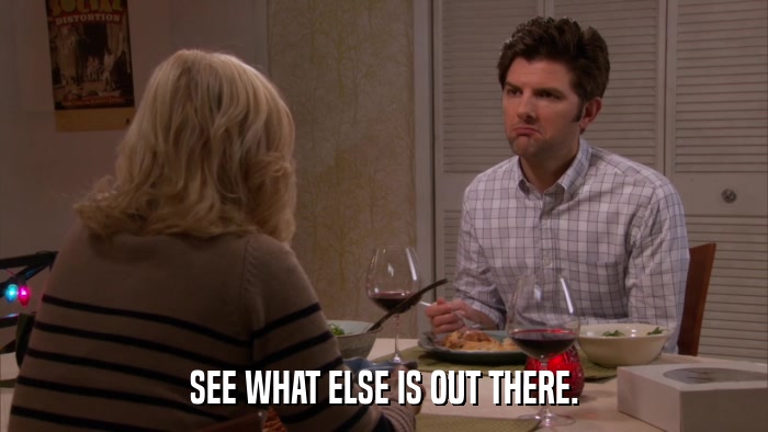 SEE WHAT ELSE IS OUT THERE.  
