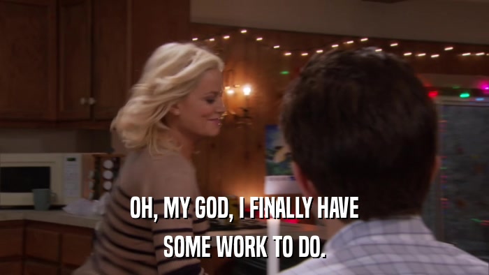 OH, MY GOD, I FINALLY HAVE SOME WORK TO DO. 
