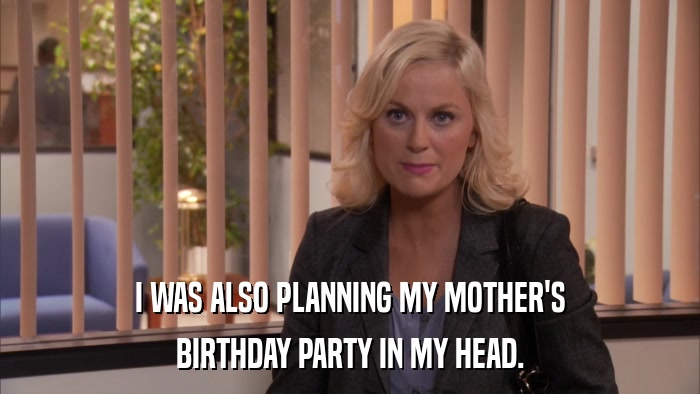 I WAS ALSO PLANNING MY MOTHER'S BIRTHDAY PARTY IN MY HEAD. 