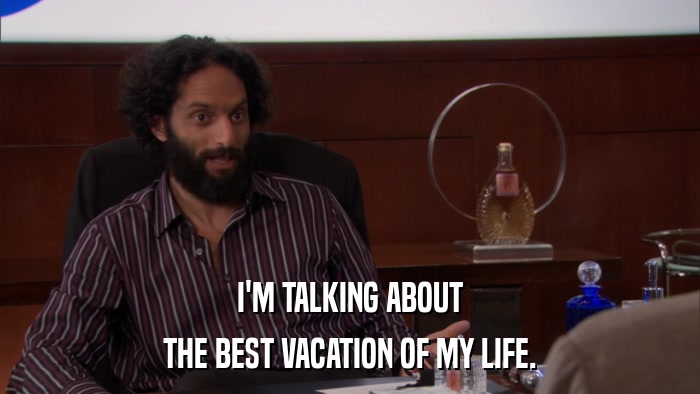 I'M TALKING ABOUT THE BEST VACATION OF MY LIFE. 