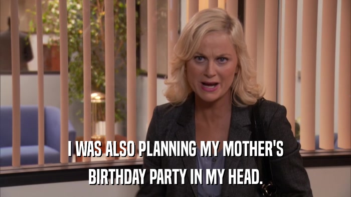 I WAS ALSO PLANNING MY MOTHER'S BIRTHDAY PARTY IN MY HEAD. 