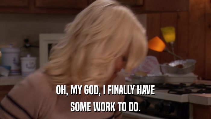 OH, MY GOD, I FINALLY HAVE SOME WORK TO DO. 