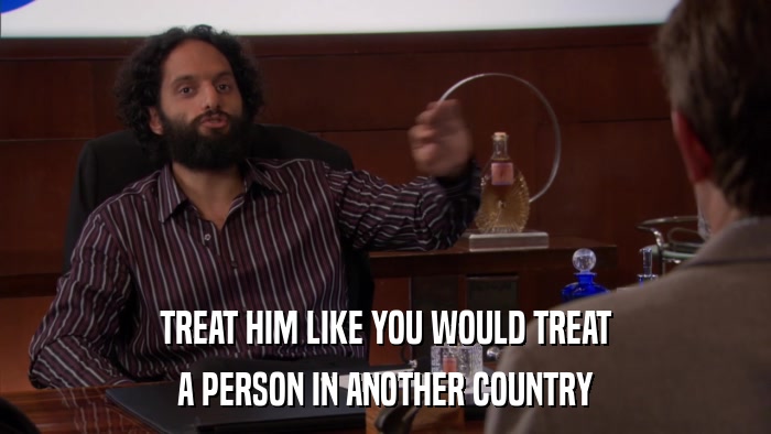 TREAT HIM LIKE YOU WOULD TREAT A PERSON IN ANOTHER COUNTRY 