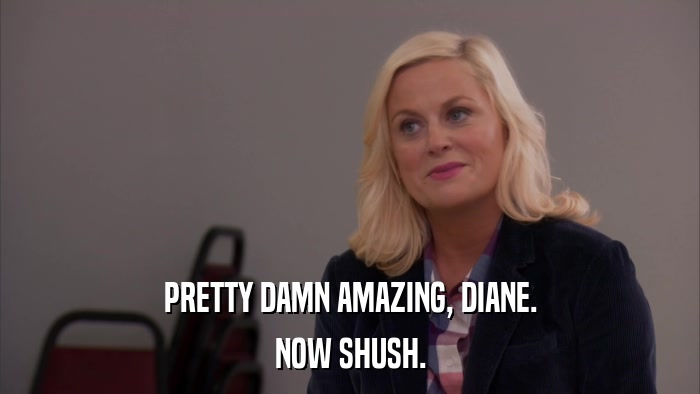 PRETTY DAMN AMAZING, DIANE. NOW SHUSH. 
