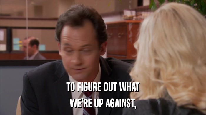 TO FIGURE OUT WHAT WE'RE UP AGAINST, 