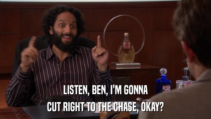 LISTEN, BEN, I'M GONNA CUT RIGHT TO THE CHASE, OKAY? 