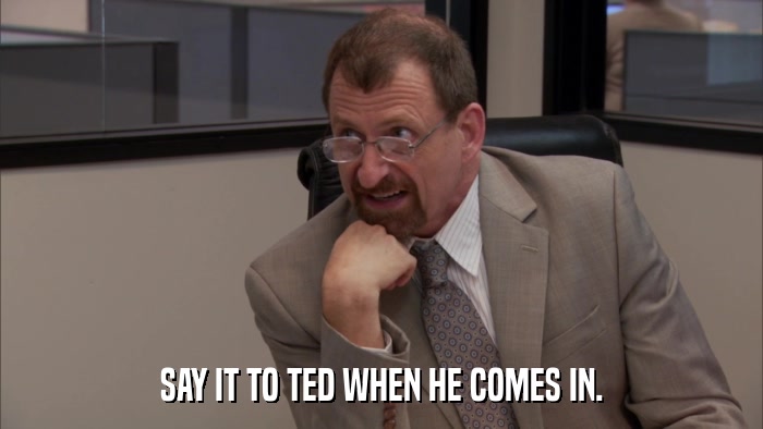 SAY IT TO TED WHEN HE COMES IN.  