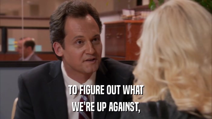 TO FIGURE OUT WHAT WE'RE UP AGAINST, 
