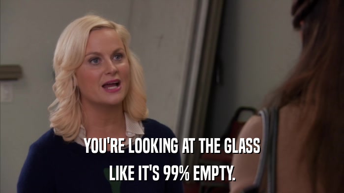 YOU'RE LOOKING AT THE GLASS LIKE IT'S 99% EMPTY. 