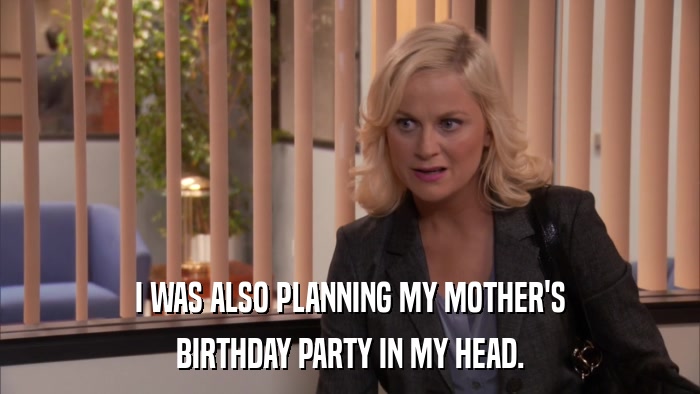 I WAS ALSO PLANNING MY MOTHER'S BIRTHDAY PARTY IN MY HEAD. 