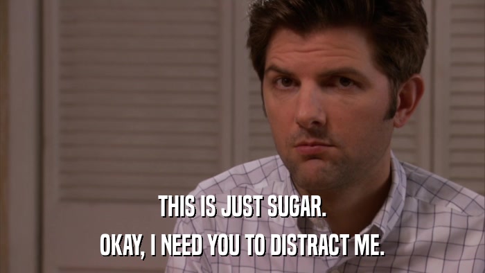 THIS IS JUST SUGAR. OKAY, I NEED YOU TO DISTRACT ME. 