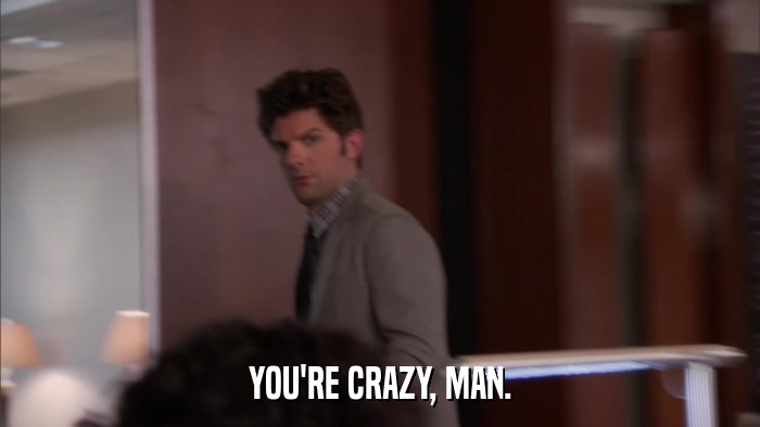 YOU'RE CRAZY, MAN.  