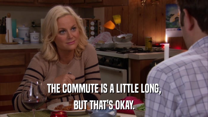 THE COMMUTE IS A LITTLE LONG, BUT THAT'S OKAY. 
