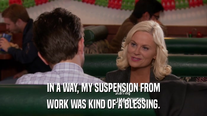IN A WAY, MY SUSPENSION FROM WORK WAS KIND OF A BLESSING. 