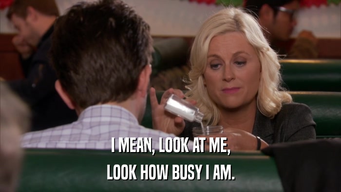 I MEAN, LOOK AT ME, LOOK HOW BUSY I AM. 