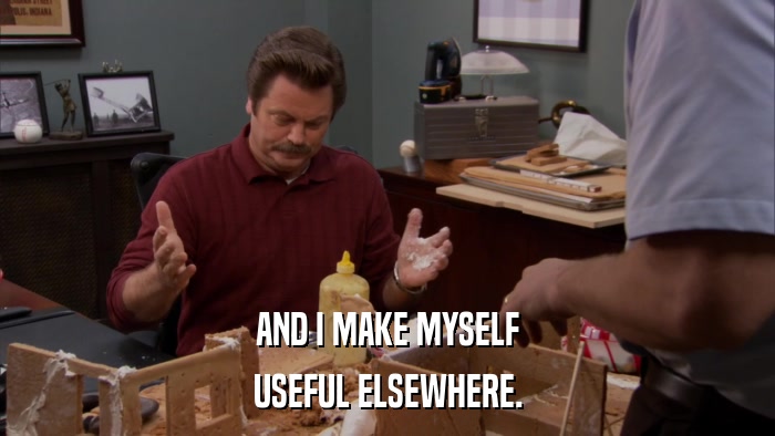 AND I MAKE MYSELF USEFUL ELSEWHERE. 