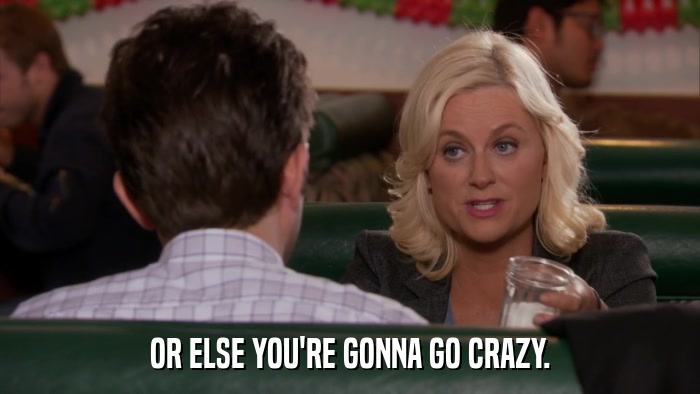OR ELSE YOU'RE GONNA GO CRAZY.  