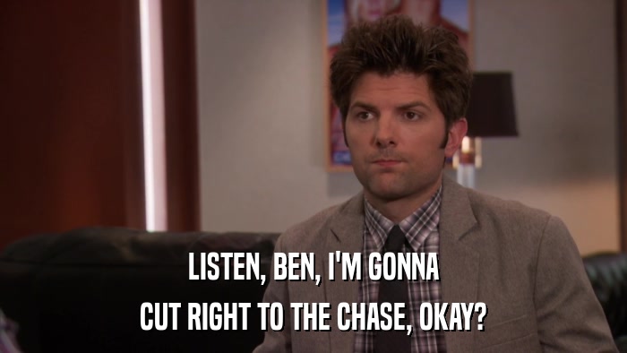 LISTEN, BEN, I'M GONNA CUT RIGHT TO THE CHASE, OKAY? 