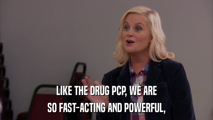 LIKE THE DRUG PCP, WE ARE SO FAST-ACTING AND POWERFUL, 