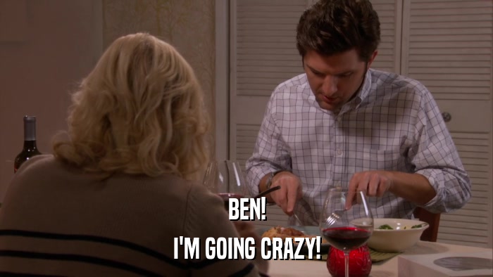 BEN! I'M GOING CRAZY! 