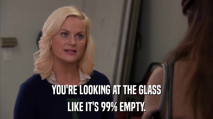 YOU'RE LOOKING AT THE GLASS LIKE IT'S 99% EMPTY. 