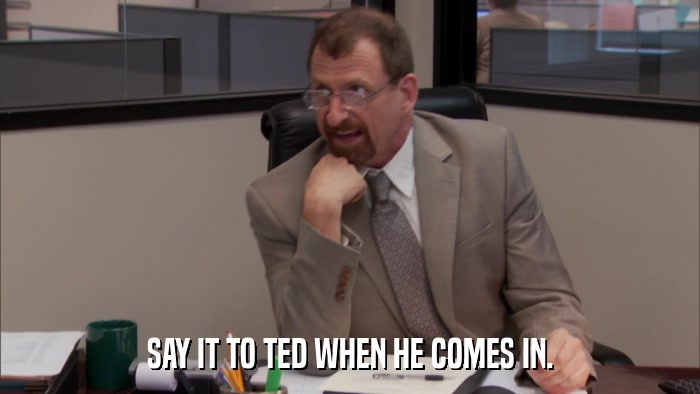 SAY IT TO TED WHEN HE COMES IN.  