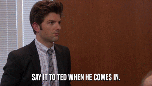 SAY IT TO TED WHEN HE COMES IN.  