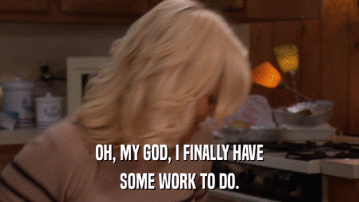 OH, MY GOD, I FINALLY HAVE SOME WORK TO DO. 