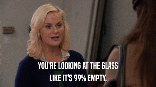 YOU'RE LOOKING AT THE GLASS LIKE IT'S 99% EMPTY. 