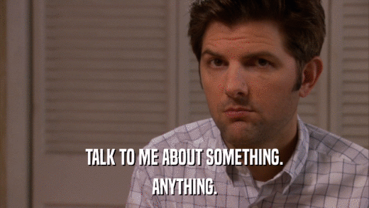 TALK TO ME ABOUT SOMETHING. ANYTHING. 