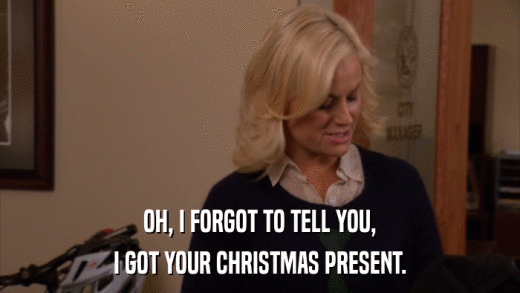 OH, I FORGOT TO TELL YOU, I GOT YOUR CHRISTMAS PRESENT. 
