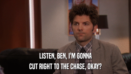 LISTEN, BEN, I'M GONNA CUT RIGHT TO THE CHASE, OKAY? 