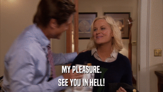 MY PLEASURE. SEE YOU IN HELL! 