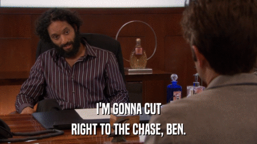 I'M GONNA CUT RIGHT TO THE CHASE, BEN. 