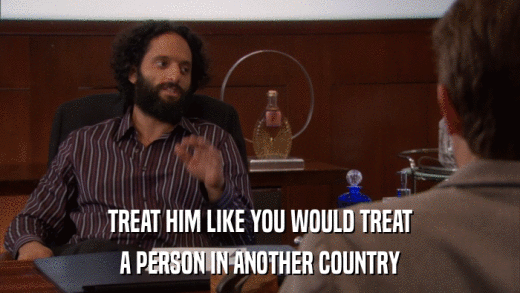 TREAT HIM LIKE YOU WOULD TREAT A PERSON IN ANOTHER COUNTRY 
