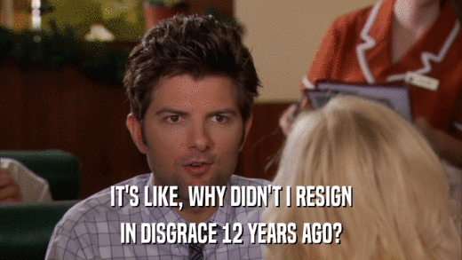 IT'S LIKE, WHY DIDN'T I RESIGN IN DISGRACE 12 YEARS AGO? 