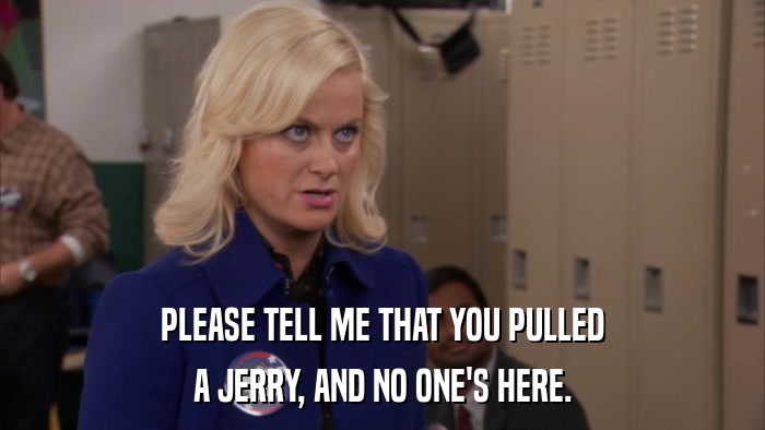 PLEASE TELL ME THAT YOU PULLED A JERRY, AND NO ONE'S HERE. 