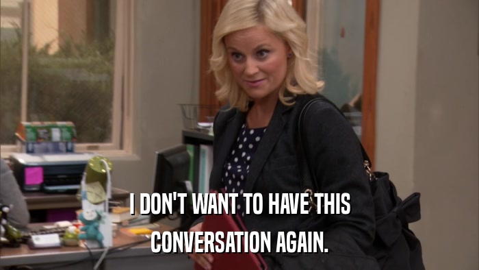 I DON'T WANT TO HAVE THIS CONVERSATION AGAIN. 